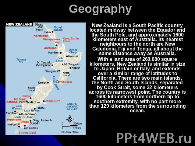 Geography New Zealand is a South Pacific country located midway between the Equator and the South Pole, and approximately 1600 kilometers east of Australia. Its nearest neighbours to the north are New Caledonia, Fiji and Tonga, all about the same di…