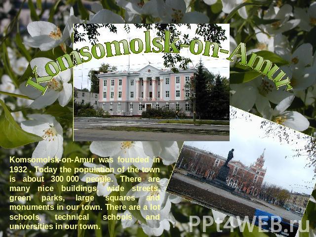Komsomolsk-on-Amur Komsomolsk-on-Amur was founded in 1932 . Today the population of the town is about 300 000 people. There are many nice buildings, wide streets, green parks, large squares and monuments in our town. There are a lot schools, technic…