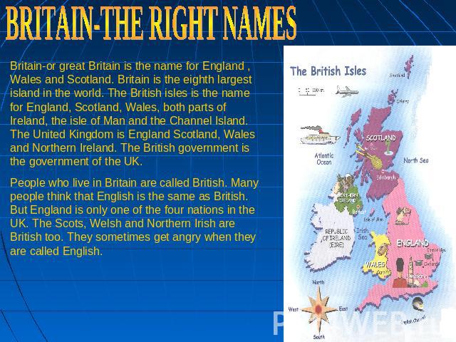 BRITAIN-THE RIGHT NAMES Britain-or great Britain is the name for England , Wales and Scotland. Britain is the eighth largest island in the world. The British isles is the name for England, Scotland, Wales, both parts of Ireland, the isle of Man and …