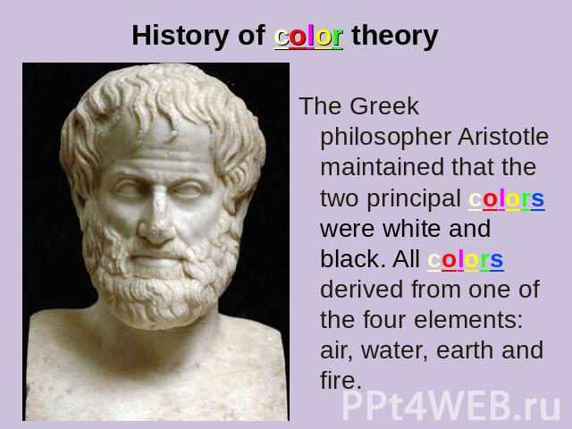 History of color theory The Greek philosopher Aristotle maintained that the two principal colors were white and black. All colors derived from one of the four elements: air, water, earth and fire.