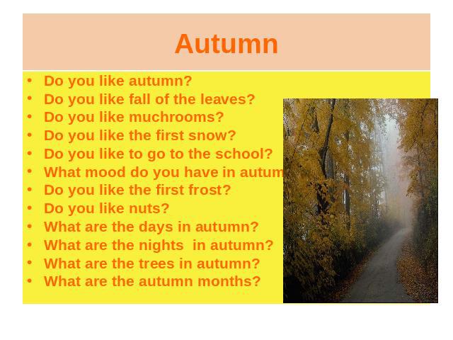Do you like autumn?Do you like fall of the leaves?Do you like muchrooms?Do you like the first snow?Do you like to go to the school?What mood do you have in autumn?Do you like the first frost?Do you like nuts?What are the days in autumn?What are the …