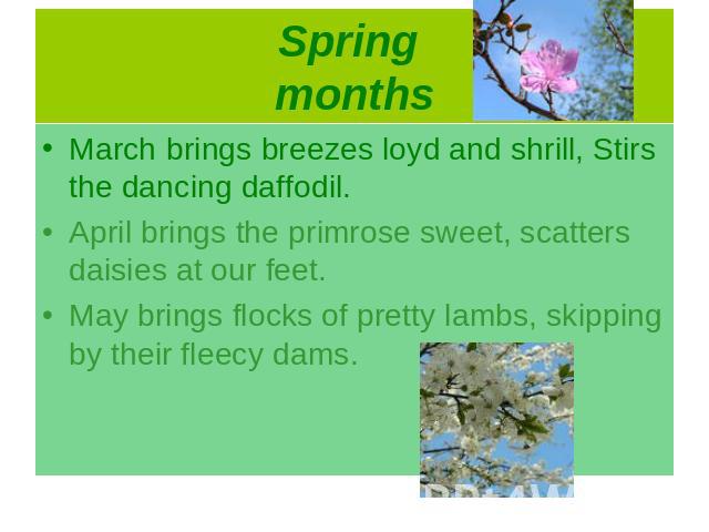 March brings breezes loyd and shrill, Stirs the dancing daffodil.April brings the primrose sweet, scatters daisies at our feet.May brings flocks of pretty lambs, skipping by their fleecy dams.