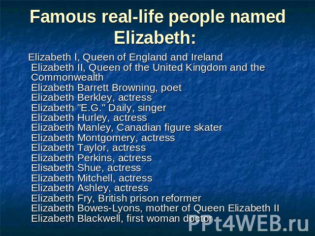 Famous real-life people named Elizabeth: Elizabeth I, Queen of England and IrelandElizabeth II, Queen of the United Kingdom and the CommonwealthElizabeth Barrett Browning, poetElizabeth Berkley, actressElizabeth 