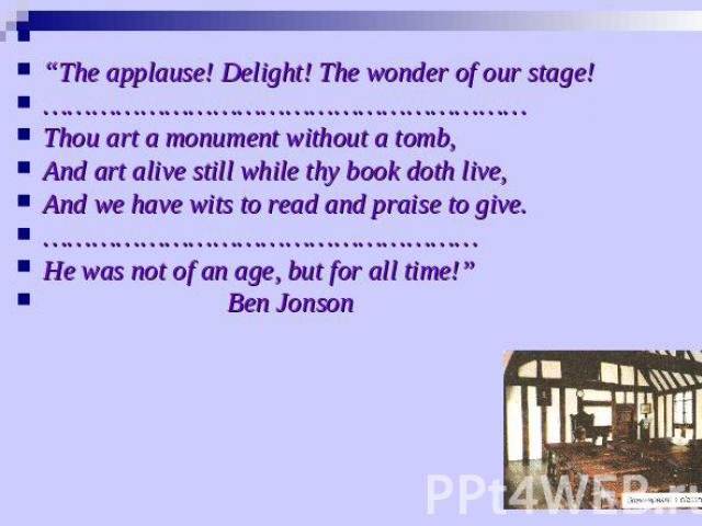 “The applause! Delight! The wonder of our stage!…………………………………………………… Thou art a monument without a tomb,And art alive still while thy book doth live,And we have wits to read and praise to give.………………………………………………He was not of an age, but for all time…