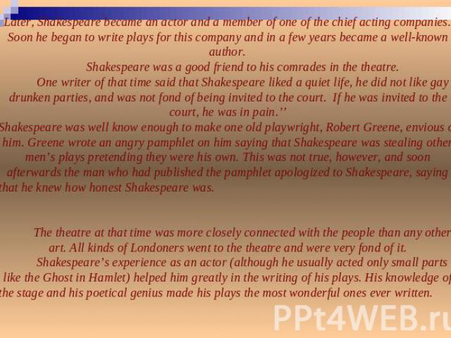 Later, Shakespeare became an actor and a member of one of the chief acting companies. Soon he began to write plays for this company and in a few years became a well-known author.Shakespeare was a good friend to his comrades in the theatre.One writer…
