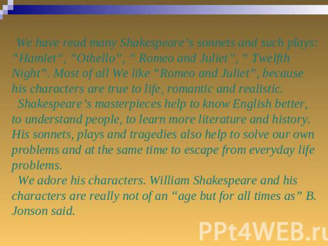 We have read many Shakespeare’s sonnets and such plays: “Hamlet”, “Othello”, “ Romeo and Juliet”, “ Twelfth Night”. Most of all We like “Romeo and Juliet”, because his characters are true to life, romantic and realistic. Shakespeare’s masterpieces h…