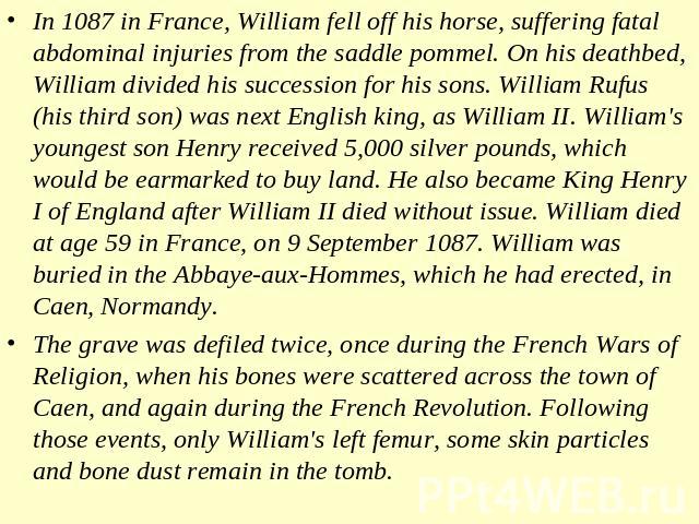 In 1087 in France, William fell off his horse, suffering fatal abdominal injuries from the saddle pommel. On his deathbed, William divided his succession for his sons. William Rufus (his third son) was next English king, as William II. William's you…