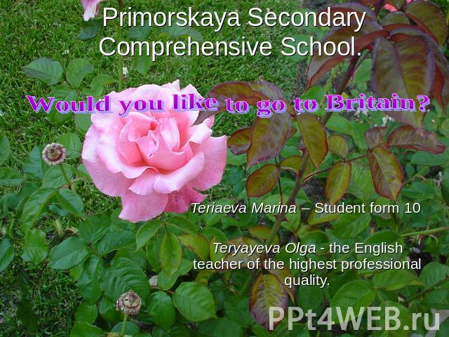 Would you like to go to Britain? Primorskaya Secondary Comprehensive School. Teriaeva Marina – Student form 10 Teryayeva Olga - the English teacher of the highest professional quality.