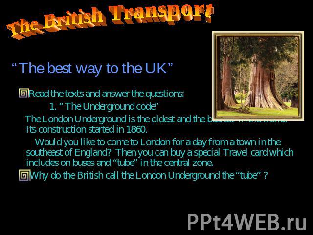 The British Transport Read the texts and answer the questions: 1. “ The Underground code” The London Underground is the oldest and the busiest in the world. Its construction started in 1860. Would you like to come to London for a day from a town in …