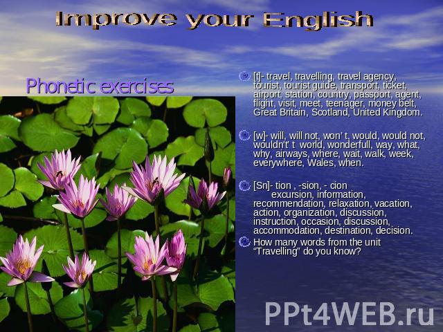 Improve your English [t]- travel, travelling, travel agency, tourist, tourist guide, transport, ticket, airport, station, country, passport, agent, flight, visit, meet, teenager, money belt, Great Britain, Scotland, United Kingdom. [w]- will, will n…