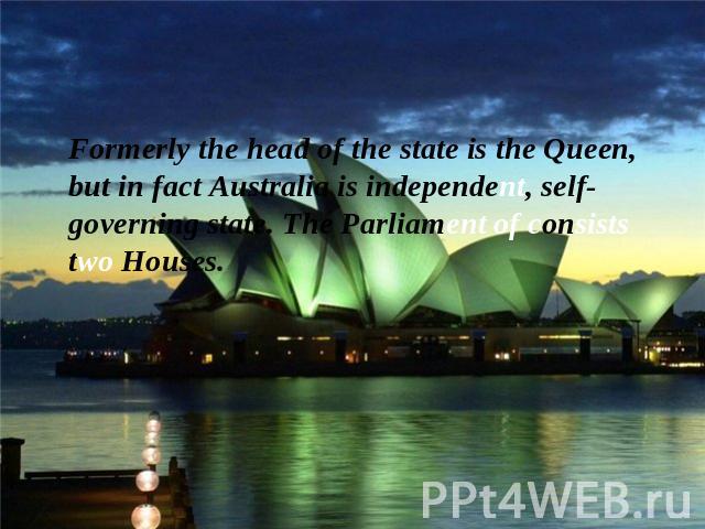 Formerly the head of the state is the Queen, but in fact Australia is independent, self-governing state. The Parliament of consists two Houses.