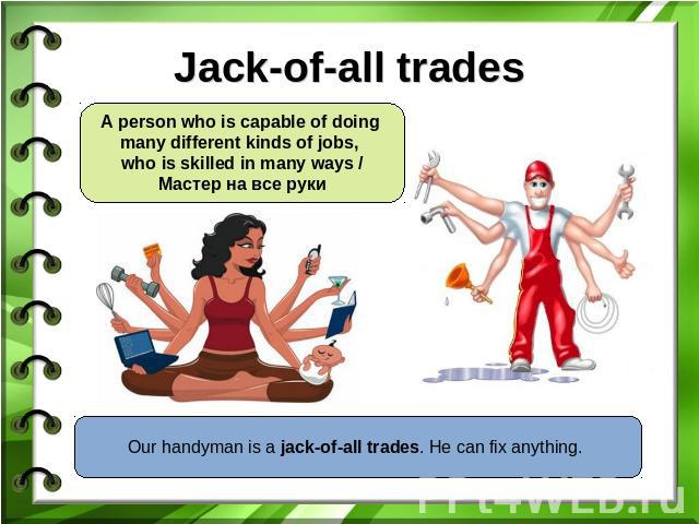 Jack-of-all trades A person who is capable of doing many different kinds of jobs, who is skilled in many ways /Мастер на все руки Our handyman is a jack-of-all trades. He can fix anything.