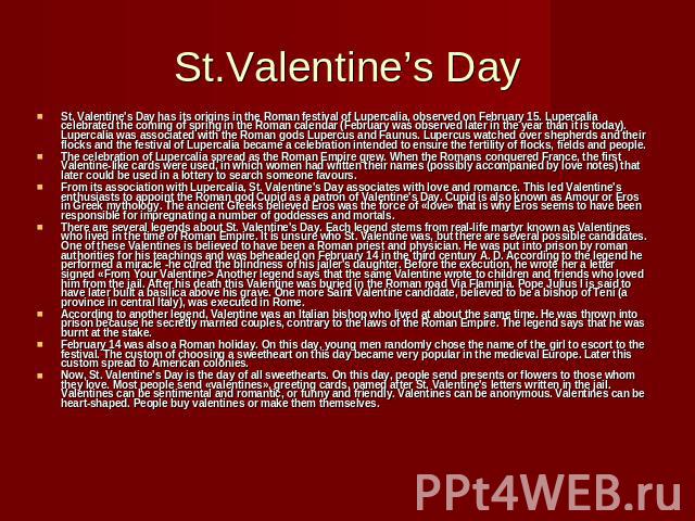 St.Valentine’s Day St. Valentine's Day has its origins in the Roman festival of Lupercalia, observed on February 15. Lupercalia celebrated the coming of spring in the Roman calendar (February was observed later in the year than it is today). Luperca…