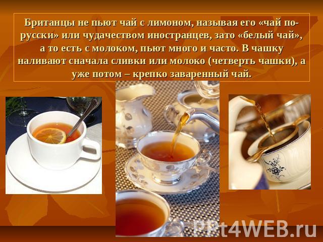 Британцы не пьют чай с лимоном, называя его «чай по-русски» или чудачеством иностранцев, зато «белый чай», а то есть с молоком, пьют много и часто. В чашку наливают сначала сливки или молоко (четверть чашки), а уже потом – крепко заваренный чай.