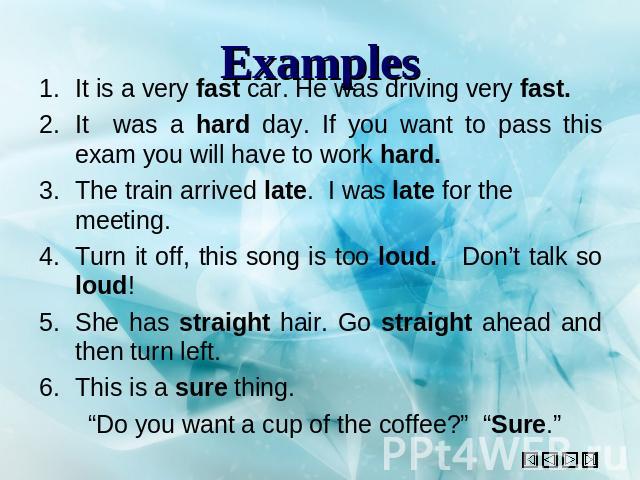 Examples It is a very fast car. He was driving very fast.It was a hard day. If you want to pass this exam you will have to work hard.The train arrived late. I was late for the meeting.Turn it off, this song is too loud. Don’t talk so loud!She has st…