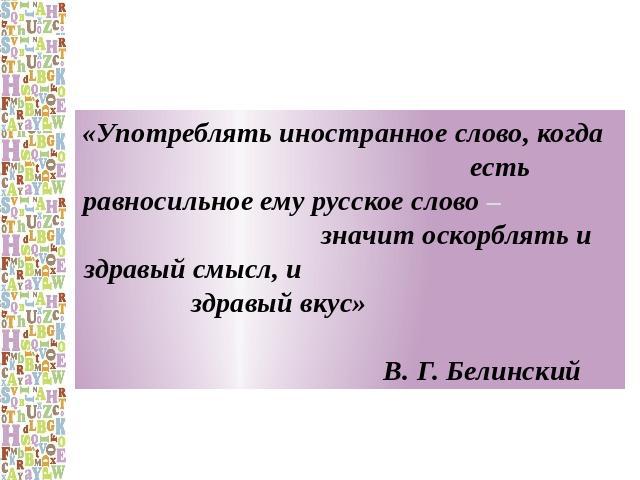 «Употреблять иностранное слово, когда есть равносильное ему русское слово – значит оскорблять и здравый смысл, и здравый вкус» В. Г. Белинский