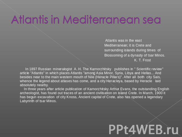 Atlantis in Mediterranean sea Atlantis was in the east Mediterranean; it is Crete and surrounding islands during times of Blossoming of a dynasty of tsar Minos. K. Т. Frost In 1897 Russian mineralogist A. Н. The Karnorzhitsky publishes in 