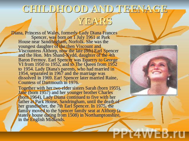 CHILDHOOD AND TEENAGE YEARS Diana, Princess of Wales, formerly Lady Diana Frances Spencer, was born on 1 July 1961 at Park House near Sandringbam, Norfolk. She was the youngest daughter of the then Viscount and Viscountess Althorp, now the late (8th…
