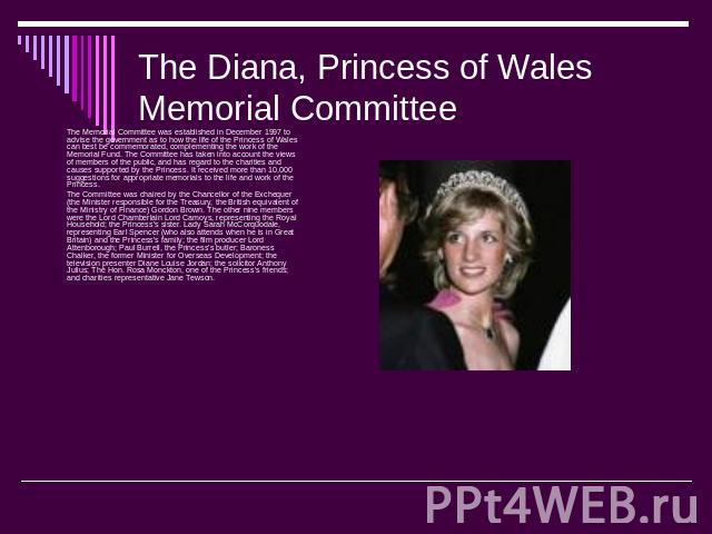 The Diana, Princess of Wales Memorial Committee The Memorial Committee was established in December 1997 to advise the government as to how the life of the Princess of Wales can best be commemorated, complementing the work of the Memorial Fund. The C…