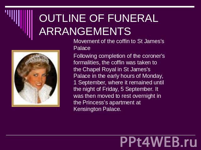 OUTLINE OF FUNERAL ARRANGEMENTS Movement of the coffin to St James's PalaceFollowing completion of the coroner's formalities, the coffin was taken to the Chapel Royal in St James's Palace in the early hours of Monday, 1 September, where it remained …
