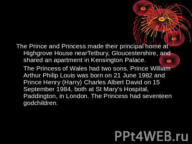 The Prince and Princess made their principal home at Highgrove House nearTetbury, Gloucestershire, and shared an apartment in Kensington Palace.The Princess of Wales had two sons. Prince William Arthur Philip Louis was born on 21 June 1982 and Princ…