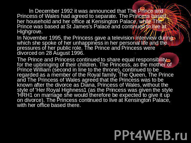 In December 1992 it was announced that The Prince and Princess of Wales had agreed to separate. The Princess based her household and her office at Kensington Palace, while The Prince was based at St James's Palace and continued to live at Highgrove.…