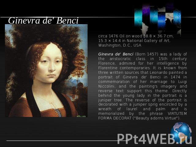 Ginevra de' Benci circa 1476 Oil on wood 38.8 × 36.7 cm, 15.3 × 14.4 in National Gallery of Art, Washington, D.C., USAGinevra de' Benci (Born 1457) was a lady of the aristocratic class in 15th century Florence, admired for her intelligence by Floren…