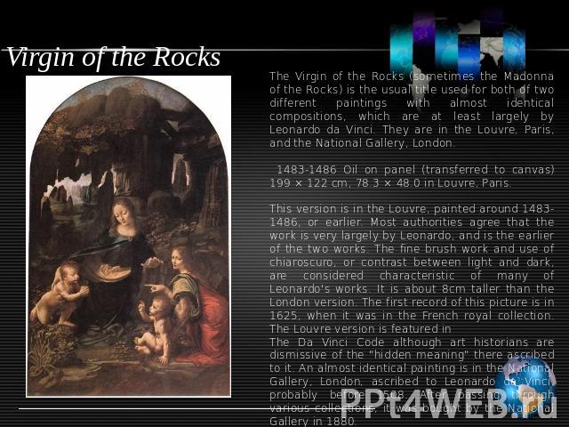 Virgin of the Rocks The Virgin of the Rocks (sometimes the Madonna of the Rocks) is the usual title used for both of two different paintings with almost identical compositions, which are at least largely by Leonardo da Vinci. They are in the Louvre,…
