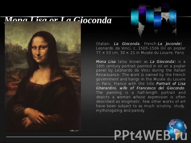 Mona Lisa or La Gioconda (Italian: La Gioconda, French:La Joconde) Leonardo da Vinci, c. 1503–1506 Oil on poplar 77 × 53 cm, 30 × 21 in Musée du Louvre, ParisMona Lisa (also known as La Gioconda) is a 16th century portrait painted in oil on a poplar…