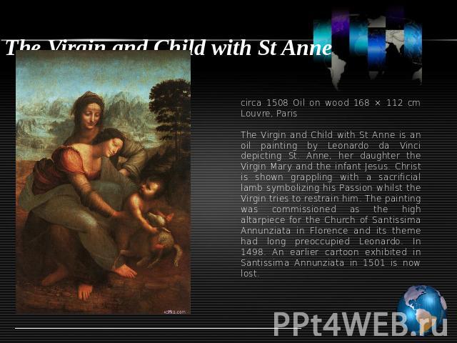 The Virgin and Child with St Anne circa 1508 Oil on wood 168 × 112 cm Louvre, ParisThe Virgin and Child with St Anne is an oil painting by Leonardo da Vinci depicting St. Anne, her daughter the Virgin Mary and the infant Jesus. Christ is shown grapp…