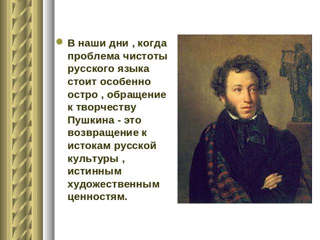 В наши дни , когда проблема чистоты русского языка стоит особенно остро , обращение к творчеству Пушкина - это возвращение к истокам русской культуры , истинным художественным ценностям.