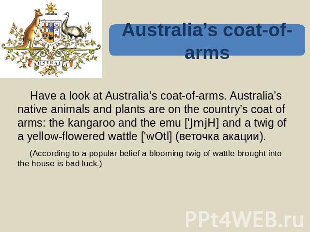 Australia’s coat-of-arms Have a look at Australia’s coat-of-arms. Australia’s native animals and plants are on the country’s coat of arms: the kangaroo and the emu ['JmjH] and a twig of a yellow-flowered wattle ['wOtl] (веточка акации). (According t…