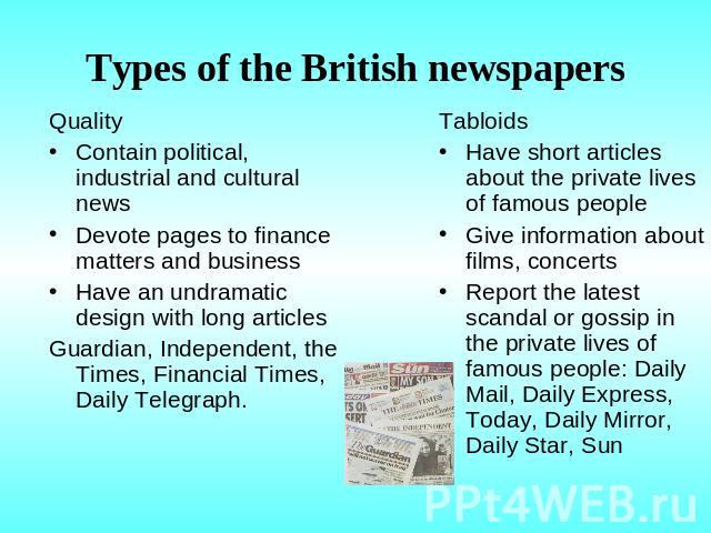 Types of the British newspapers QualityContain political, industrial and cultural newsDevote pages to finance matters and businessHave an undramatic design with long articlesGuardian, Independent, the Times, Financial Times, Daily Telegraph. Tabloid…