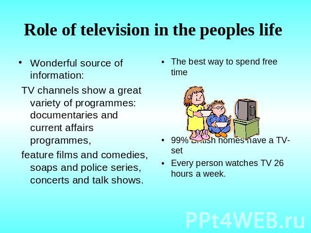 Role of television in the peoples life Wonderful source of information: TV channels show a great variety of programmes: documentaries and current affairs programmes, feature films and comedies, soaps and police series, concerts and talk shows. The b…