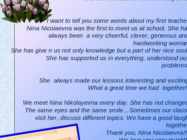 Our first teacher Do you remember your first teacher? I hope yes!!!! Have a look at this beautiful woman. It is our first teacher-Nina Nikolayevna.I want to tell you some words about my first teacher.Nina Nicolaevna was the first to meet us at schoo…