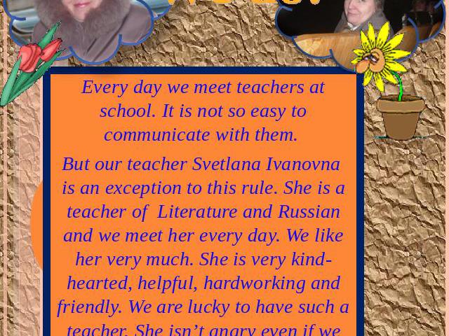 Do you like your teacher? Every day we meet teachers at school. It is not so easy to communicate with them. But our teacher Svetlana Ivanovna is an exception to this rule. She is a teacher of Literature and Russian and we meet her every day. We like…