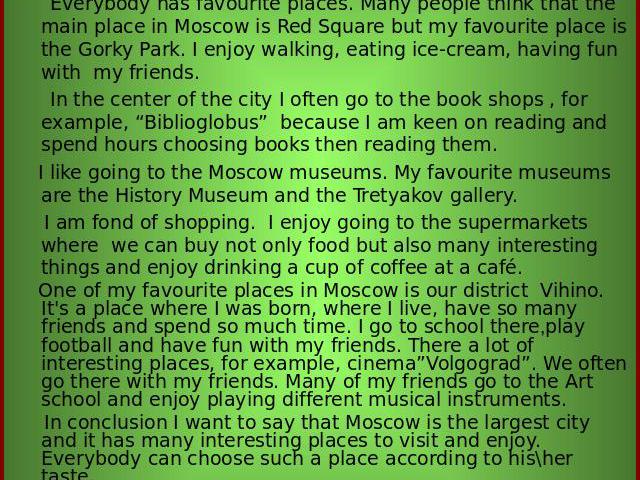 My favourite places in Moscow Everybody has favourite places. Many people think that the main place in Moscow is Red Square but my favourite place is the Gorky Park. I enjoy walking, eating ice-cream, having fun with my friends. In the center of the…