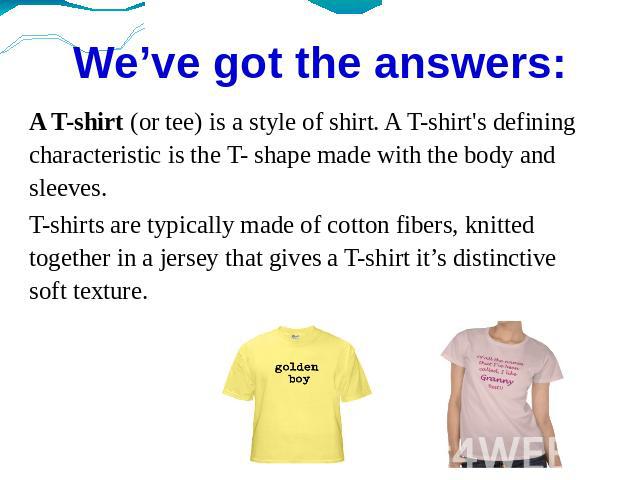 We’ve got the answers: A T-shirt (or tee) is a style of shirt. A T-shirt's defining characteristic is the T- shape made with the body and sleeves.T-shirts are typically made of cotton fibers, knitted together in a jersey that gives a T-shirt it’s di…