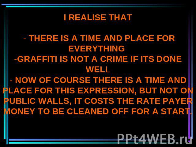 I REALISE THAT - THERE IS A TIME AND PLACE FOR EVERYTHING -GRAFFITI IS NOT A CRIME IF ITS DONE WELL- NOW OF COURSE THERE IS A TIME AND PLACE FOR THIS EXPRESSION, BUT NOT ON PUBLIC WALLS, IT COSTS THE RATE PAYER MONEY TO BE CLEANED OFF FOR A START.
