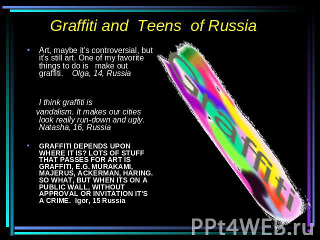 Graffiti and Teens of Russia Art, maybe it's controversial, but it's still art. One of my favorite things to do is make out graffiti. Olga, 14, RussiaI think graffiti is vandalism. It makes our cities look really run-down and ugly. Natasha, 16, Russ…