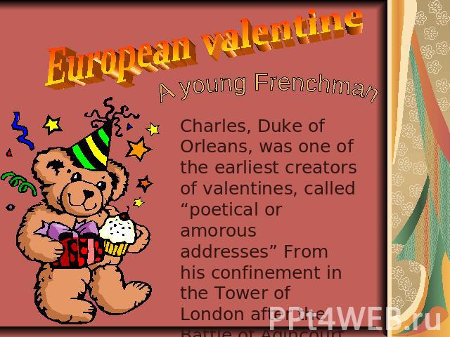 European valentine A young Frenchman Charles, Duke of Orleans, was one of the earliest creators of valentines, called “poetical or amorous addresses” From his confinement in the Tower of London after the Battle of Agincourt in 1415, he sent several …
