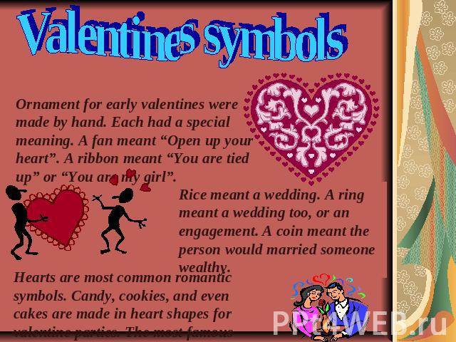 Valentines symbols Ornament for early valentines were made by hand. Each had a special meaning. A fan meant “Open up your heart”. A ribbon meant “You are tied up” or “You are my girl”. Rice meant a wedding. A ring meant a wedding too, or an engageme…