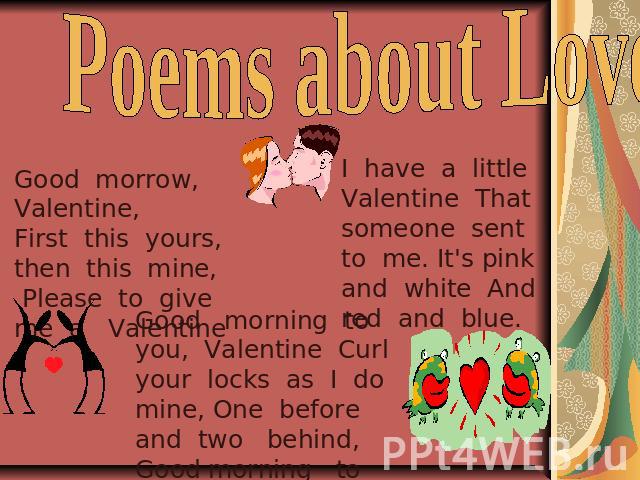 Poems about Love …. Good morrow, Valentine, First this yours, then this mine, Please to give me a Valentine . I have a little Valentine That someone sent to me. It's pink and white And red and blue. Good morning to you, Valentine Curl your locks as …