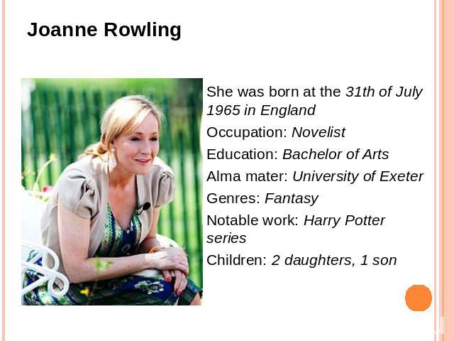 She was born at the 31th of July 1965 in EnglandOccupation: NovelistEducation: Bachelor of ArtsAlma mater: University of ExeterGenres: FantasyNotable work: Harry Potter seriesChildren: 2 daughters, 1 son