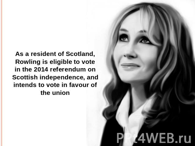 As a resident of Scotland, Rowling is eligible to vote in the 2014 referendum on Scottish independence, and intends to vote in favour of the union
