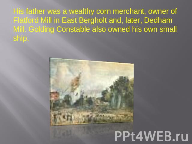 His father was a wealthy corn merchant, owner of Flatford Mill in East Bergholt and, later, Dedham Mill. Golding Constable also owned his own small ship.