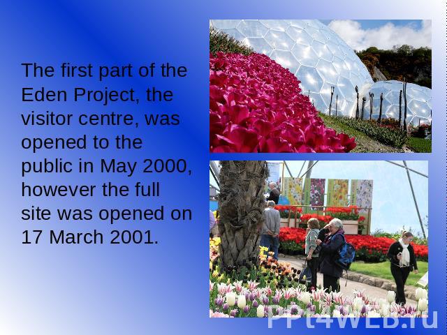 The first part of the Eden Project, the visitor centre, was opened to the public in May 2000, however the full site was opened on 17 March 2001.