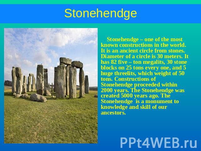 Stonehendge – one of the most known constructions in the world. It is an ancient circle from stones. Diameter of a circle is 30 meters. It has 82 five – ton megalits, 30 stone blocks on 25 tons every one, and 5 huge threelits, which weight of 50 ton…