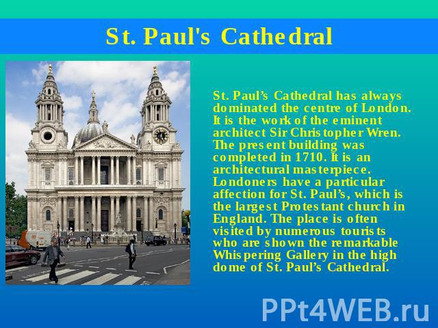 St. Paul's Cathedral St. Paul’s Cathedral has always dominated the centre of London. It is the work of the eminent architect Sir Christopher Wren. The present building was completed in 1710. It is an architectural masterpiece. Londoners have a parti…
