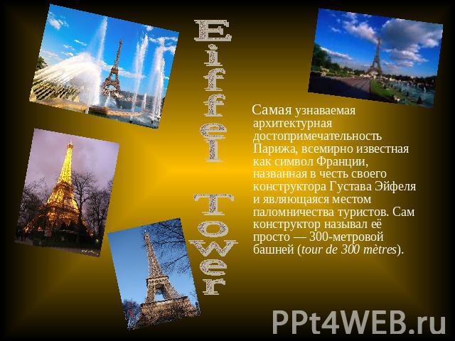 Eiffel Tower Самая узнаваемая архитектурная достопримечательность Парижа, всемирно известная как символ Франции, названная в честь своего конструктора Густава Эйфеля и являющаяся местом паломничества туристов. Сам конструктор называл её просто — 300…